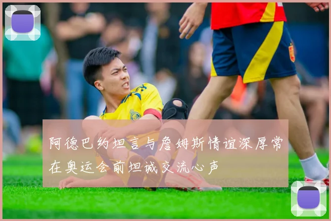阿德巴约坦言与詹姆斯情谊深厚常在奥运会前坦诚交流心声