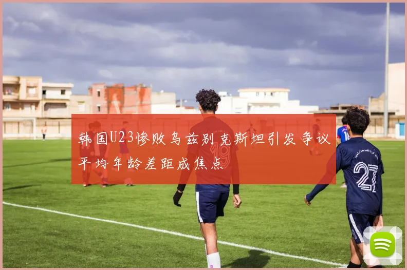 韩国U23惨败乌兹别克斯坦引发争议平均年龄差距成焦点