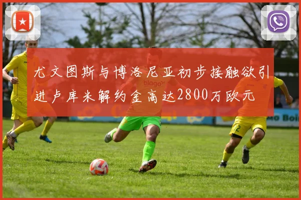 尤文图斯与博洛尼亚初步接触欲引进卢库米解约金高达2800万欧元