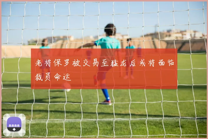 老将保罗被交易至猛龙后或将面临裁员命运