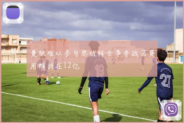 曼联难以参与恩佐转会争夺战若费用维持在12亿