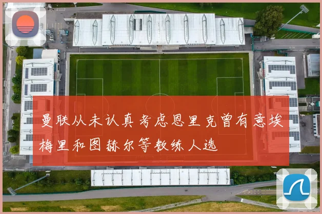 曼联从未认真考虑恩里克曾有意埃梅里和图赫尔等教练人选