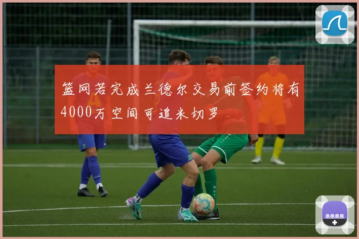 篮网若完成兰德尔交易前签约将有4000万空间可追米切罗