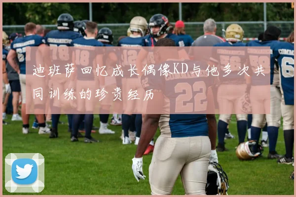 迪班萨回忆成长偶像KD与他多次共同训练的珍贵经历