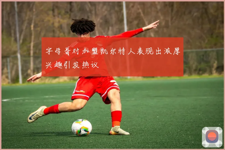 字母哥对加盟凯尔特人表现出浓厚兴趣引发热议