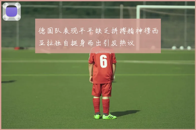 德国队表现平平缺乏拼搏精神穆西亚拉独自挺身而出引发热议