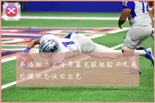 弗格助力上海男篮克服经验不足老外援状态依旧出色