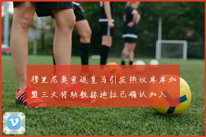 穆里尼奥重返皇马引发热议库库加盟三大将助教赫迪拉已确认加入