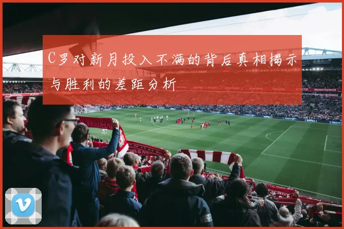 C罗对新月投入不满的背后真相揭示与胜利的差距分析