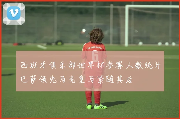 西班牙俱乐部世界杯参赛人数统计巴萨领先马竞皇马紧随其后