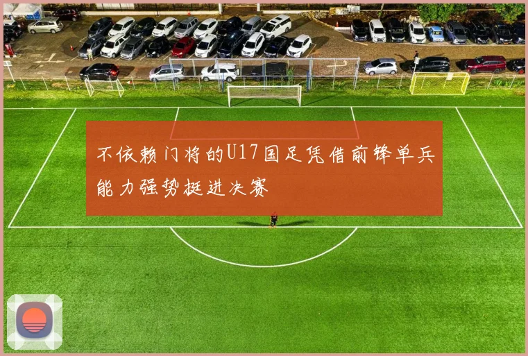 不依赖门将的U17国足凭借前锋单兵能力强势挺进决赛