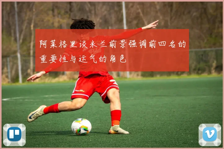 阿莱格里谈米兰前景强调前四名的重要性与运气的角色