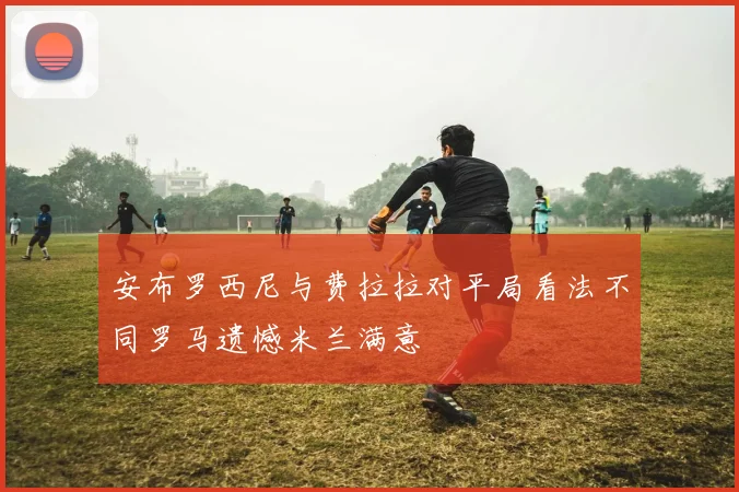 安布罗西尼与费拉拉对平局看法不同罗马遗憾米兰满意