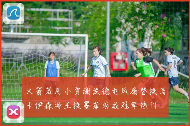 火箭若用小贾谢泼德电风扇替换马卡伊森海王换墨菲或成冠军热门