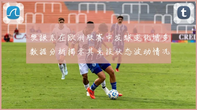 樊振东在欧洲联赛中发球变化增多数据分析揭示其竞技状态波动情况