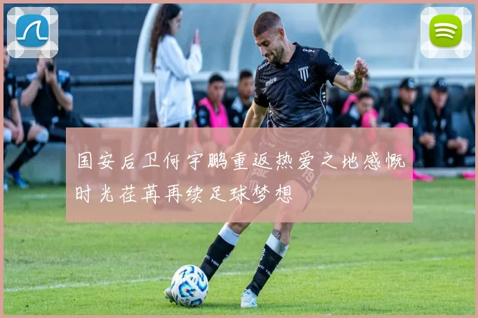 国安后卫何宇鹏重返热爱之地感慨时光荏苒再续足球梦想