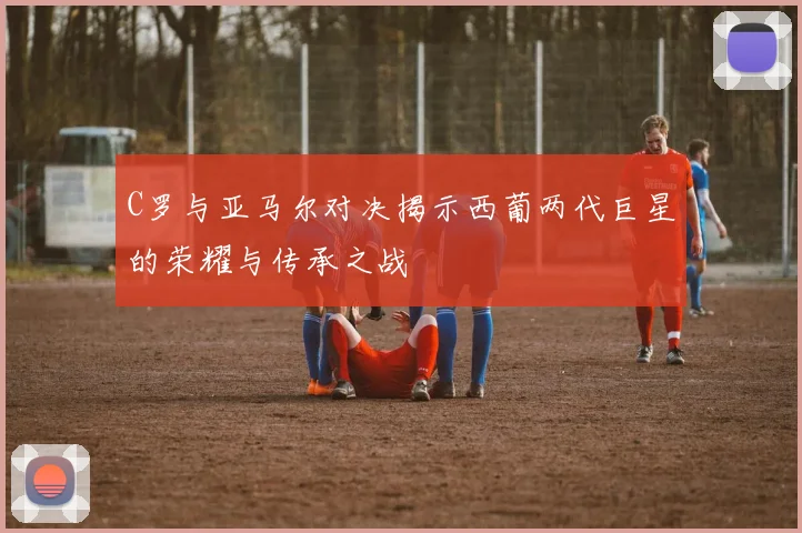 C罗与亚马尔对决揭示西葡两代巨星的荣耀与传承之战