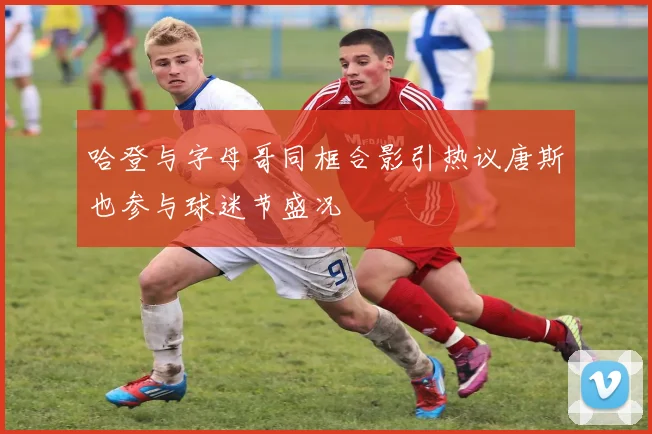 哈登与字母哥同框合影引热议唐斯也参与球迷节盛况