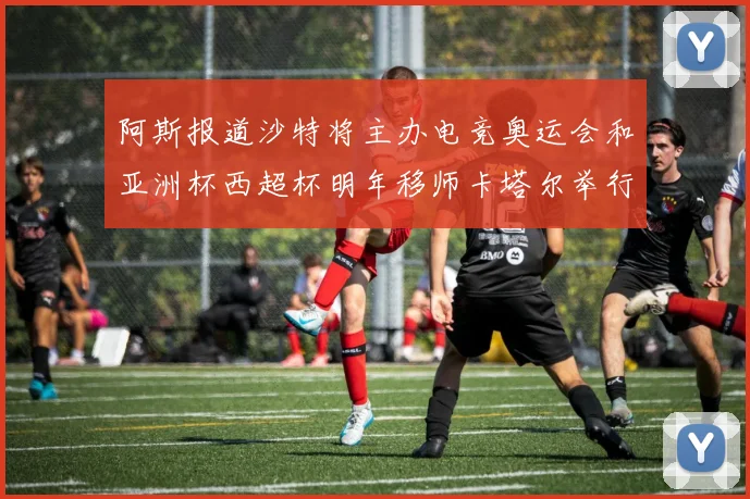 阿斯报道沙特将主办电竞奥运会和亚洲杯西超杯明年移师卡塔尔举行