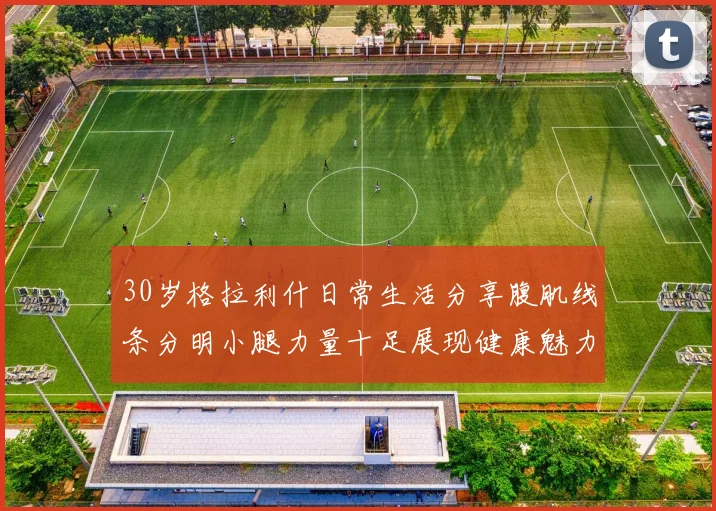 30岁格拉利什日常生活分享腹肌线条分明小腿力量十足展现健康魅力