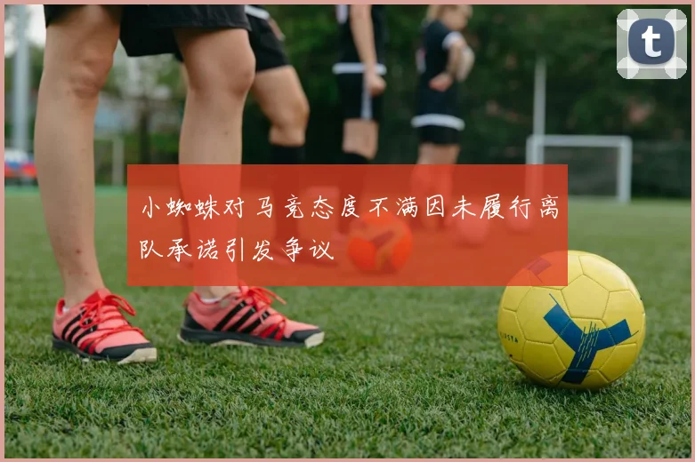 小蜘蛛对马竞态度不满因未履行离队承诺引发争议