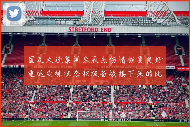 国足大连集训朱辰杰伤情恢复良好重返合练状态积极备战接下来的比赛
