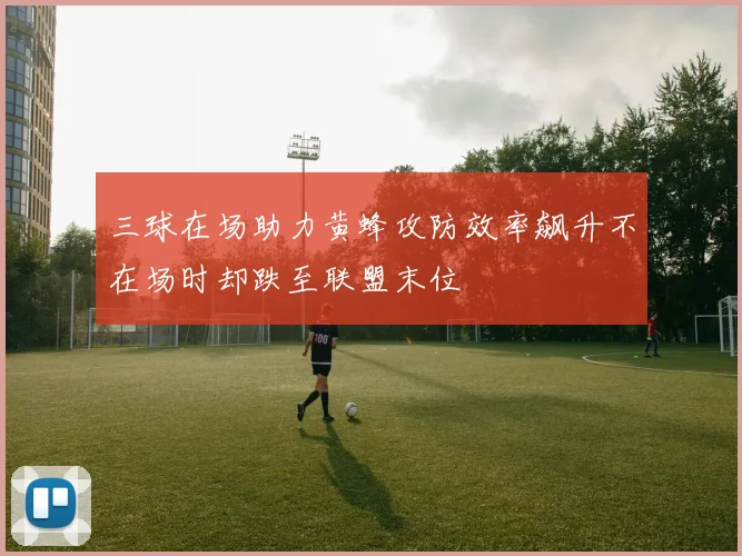 三球在场助力黄蜂攻防效率飙升不在场时却跌至联盟末位
